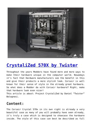 CrystaliZed 570X by Twister
Throughout the years Modders have found more and more ways to
make their hardware unique in the computer world. Nowadays
it’s fact that Hardware manufacturers see the benefit in this
and give their products a more stylish look. Corsair is well
known for their sense of style in the already great hardware.
So what does a Modder do with Corsair hardware? Right, make
that hardware look even nicer!
This article is about: Project CrystaliZed by Daniel “Twister”
Bolognesi.
Content:
The Corsair Crystal 570x in its own right is already a very
beautiful case as many of you will probably have seen already,
it’s truly a case which is designed to showcase the hardware
inside. The style of this case can best be described as full
 