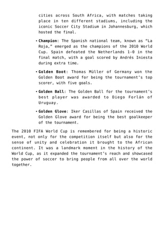 cities across South Africa, with matches taking
place in ten different stadiums, including the
iconic Soccer City Stadium in Johannesburg, which
hosted the final.
Champion: The Spanish national team, known as “La
Roja,” emerged as the champions of the 2010 World
Cup. Spain defeated the Netherlands 1-0 in the
final match, with a goal scored by Andrés Iniesta
during extra time.
Golden Boot: Thomas Müller of Germany won the
Golden Boot award for being the tournament’s top
scorer, with five goals.
Golden Ball: The Golden Ball for the tournament’s
best player was awarded to Diego Forlán of
Uruguay.
Golden Glove: Iker Casillas of Spain received the
Golden Glove award for being the best goalkeeper
of the tournament.
The 2010 FIFA World Cup is remembered for being a historic
event, not only for the competition itself but also for the
sense of unity and celebration it brought to the African
continent. It was a landmark moment in the history of the
World Cup, as it expanded the tournament’s reach and showcased
the power of soccer to bring people from all over the world
together.
 