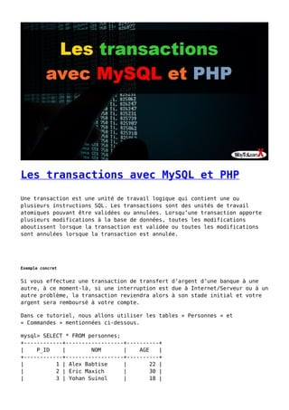 Les transactions avec MySQL et PHP
Une transaction est une unité de travail logique qui contient une ou
plusieurs instructions SQL. Les transactions sont des unités de travail
atomiques pouvant être validées ou annulées. Lorsqu’une transaction apporte
plusieurs modifications à la base de données, toutes les modifications
aboutissent lorsque la transaction est validée ou toutes les modifications
sont annulées lorsque la transaction est annulée.
Exemple concret
Si vous effectuez une transaction de transfert d’argent d’une banque à une
autre, à ce moment-là, si une interruption est due à Internet/Serveur ou à un
autre problème, la transaction reviendra alors à son stade initial et votre
argent sera remboursé à votre compte.
Dans ce tutoriel, nous allons utiliser les tables « Personnes » et
« Commandes » mentionnées ci-dessous.
mysql> SELECT * FROM personnes;
+------------+------------------+----------+
| P_ID | NOM | AGE |
+------------+------------------+----------+
| 1 | Alex Babtise | 22 |
| 2 | Eric Maxich | 30 |
| 3 | Yohan Suinol | 18 |
 