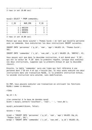 +------------+------------------+----------+
3 rows in set (0.00 sec)
mysql> SELECT * FROM commandes;
+------------+--------------+----------+
| C_ID | NUM_CMD | P_ID |
+------------+--------------+----------+
| 1 | 001259 | 2 |
| 2 | 005896 | 1 |
| 3 | 009671 | 3 |
+------------+--------------+----------+
3 rows in set (0.00 sec)
Pensez que vous devez ajouter « Thomas Suzik » en tant que nouvelle personne
avec sa commande. Vous exécuteriez les deux instructions INSERT suivantes.
INSERT INTO `personnes` (`p_id`, `nom`, `age`) VALUES (4, 'Thomas Suzik',
50);
INSERT INTO `commandes` (`c_id`, `num_cmd`, `p_id`) VALUES (8, '009741', 4);
Vous pouvez voir que dans la deuxième instruction, 4 est donné pour `P_ID`,
qui est la valeur de `P_ID` dans la première requête. Lorsque vous exécutez
ces deux instructions, supposez que la première échoue et que la deuxième
réussit.
Ensuite, la table `commandes` aura une ligne qui fait référence à une
personne dont l’ID est 4 et qui n’existe pas. Si nous avons exécuté ces deux
instructions dans une transaction MySQL, si la première instruction échoue,
la seconde instruction sera annulée, sans modification.
En PHP, nous pouvons exécuter une transaction en utilisant les fonctions
MySQLi comme ci-dessous.
<?php
$p_id = 4;
//se connecter à la base de données mysql
$conn = mysqli_connect('localhost', 'root', ' ', 'test_db');
mysqli_autocommit($conn, false);
$state = true;
$req1 = "INSERT INTO `personnes` (`p_id`, `nom`, `age`) VALUES ($p_id,
'Thomas Suzik', 50)";
$req2 = "INSERT INTO `commandes` (`c_id`, `num_cmd`, `p_id`) VALUES (8,
 