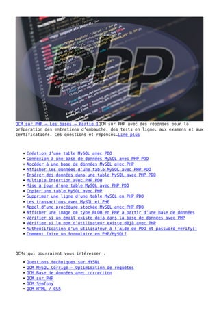 QCM sur PHP – Les bases – Partie 1QCM sur PHP avec des réponses pour la
préparation des entretiens d’embauche, des tests en ligne, aux examens et aux
certifications. Ces questions et réponses…Lire plus
Création d’une table MySQL avec PDO
Connexion à une base de données MySQL avec PHP PDO
Accéder à une base de données MySQL avec PHP
Afficher les données d’une table MySQL avec PHP PDO
Insérer des données dans une table MySQL avec PHP PDO
Multiple Insertion avec PHP PDO
Mise à jour d’une table MySQL avec PHP PDO
Copier une table MySQL avec PHP
Supprimer une ligne d’une table MySQL en PHP PDO
Les transactions avec MySQL et PHP
Appel d’une procédure stockée MySQL avec PHP PDO
Afficher une image de type BLOB en PHP à partir d’une base de données
Vérifier si un émail existe déjà dans la base de données avec PHP
Vérifiez si le nom d’utilisateur existe déjà avec PHP
Authentification d’un utilisateur à l’aide de PDO et password_verify()
Comment faire un formulaire en PHP/MySQL?
QCMs qui pourraient vous intéresser :
Questions techniques sur MYSQL
QCM MySQL Corrigé – Optimisation de requêtes
QCM Base de données avec correction
QCM sur PHP
QCM Symfony
QCM HTML / CSS
 