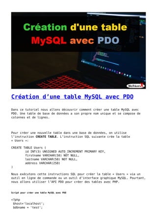 Création d’une table MySQL avec PDO
Dans ce tutoriel nous allons découvrir comment créer une table MySQL avec
PDO. Une table de base de données a son propre nom unique et se compose de
colonnes et de lignes.
Pour créer une nouvelle table dans une base de données, on utilise
l’instruction CREATE TABLE. L’instruction SQL suivante crée la table
« Users »:
CREATE TABLE Users (
id INT(3) UNSIGNED AUTO_INCREMENT PRIMARY KEY,
firstname VARCHAR(50) NOT NULL,
lastname VARCHAR(50) NOT NULL,
address VARCHAR(250)
)
Nous exécutons cette instructions SQL pour créer la table « Users » via un
outil en ligne de commande ou un outil d’interface graphique MySQL. Pourtant,
nous allons utiliser l’API PDO pour créer des tables avec PHP.
Script pour créer une table MySQL avec PDO
<?php
$host='localhost';
$dbname = 'test';
 