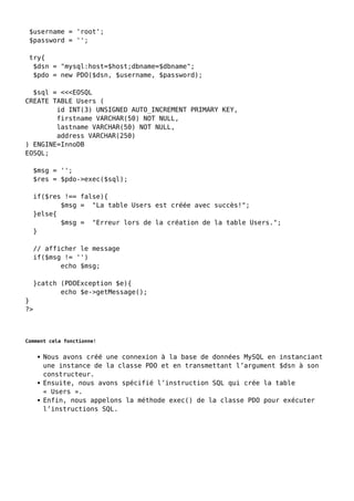 $username = 'root';
$password = '';
try{
$dsn = "mysql:host=$host;dbname=$dbname";
$pdo = new PDO($dsn, $username, $password);
$sql = <<<EOSQL
CREATE TABLE Users (
id INT(3) UNSIGNED AUTO_INCREMENT PRIMARY KEY,
firstname VARCHAR(50) NOT NULL,
lastname VARCHAR(50) NOT NULL,
address VARCHAR(250)
) ENGINE=InnoDB
EOSQL;
$msg = '';
$res = $pdo->exec($sql);
if($res !== false){
$msg = "La table Users est créée avec succès!";
}else{
$msg = "Erreur lors de la création de la table Users.";
}
// afficher le message
if($msg != '')
echo $msg;
}catch (PDOException $e){
echo $e->getMessage();
}
?>
Comment cela fonctionne!
Nous avons créé une connexion à la base de données MySQL en instanciant
une instance de la classe PDO et en transmettant l’argument $dsn à son
constructeur.
Ensuite, nous avons spécifié l’instruction SQL qui crée la table
« Users ».
Enfin, nous appelons la méthode exec() de la classe PDO pour exécuter
l’instructions SQL.
 