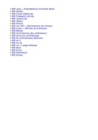 QCM Java – Programmation Orientée Objet
QCM Python
QCM Cloud Computing
QCM Framework Spring
QCM Javascript
QCM jQuery
QCM Oracle
QCM sur GIT – Gestionnaire de version
QCM Linux – Gestion de processus
QCM Réseau
QCM Architecture des ordinateurs
QCM Securité informatique
QCM En Informatique Générale
QCM en C
QCM en C#
QCM sur l'algorithmique
QCM Word
QCM Excel
QCM PowerPoint
QCM Access
 