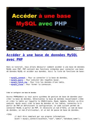 Accéder à une base de données MySQL
avec PHP
Dans ce tutoriel, nous allons découvrir comment accéder à une base de données
MySQL avec PHP. PHP contient des fonctions intégrées pour connecter une base
de données MySQL et accéder aux données. Voici la liste de fonctions de base:
mysqli_connect : Pour se connecter à la base de données.
mysqli_query : Pour exécuter des requêtes mysql.
mysqli_fetch_row : Pour lire les données d’une table.
mysqli_close : Pour fermer la connexion.
Créer et configurer une base de données
Ouvrez PHPMyAdmin ou tout autre systèmes de gestion de base de données pour
créer la base de données. Sélectionnez la base de données nouvellement créée
et créez la table sur laquelle le CRUD(Create, Read, Update, Delete) va être
exécuté. Après avoir créé la base de données et les tables, connectez-le à
partir de PHP en définissant la configuration. Le code suivant permet de
connecter MySQL à partir de PHP. Il nécessite un nom d’hôte, un nom de base
de données, un nom d’utilisateur, et un mot de passe de base de données.
<?php
// doit être remplacé par vos propres informations
$conn = mysqli_connect(localhost,"root","admin","database_name");
 