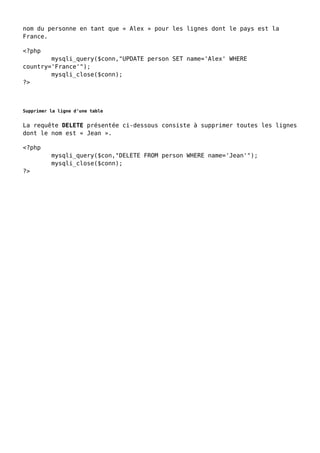 nom du personne en tant que « Alex » pour les lignes dont le pays est la
France.
<?php
mysqli_query($conn,"UPDATE person SET name='Alex' WHERE
country='France'");
mysqli_close($conn);
?>
Supprimer la ligne d’une table
La requête DELETE présentée ci-dessous consiste à supprimer toutes les lignes
dont le nom est « Jean ».
<?php
mysqli_query($con,"DELETE FROM person WHERE name='Jean'");
mysqli_close($conn);
?>
 