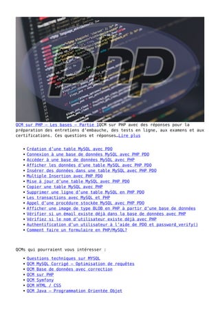 QCM sur PHP – Les bases – Partie 1QCM sur PHP avec des réponses pour la
préparation des entretiens d’embauche, des tests en ligne, aux examens et aux
certifications. Ces questions et réponses…Lire plus
Création d’une table MySQL avec PDO
Connexion à une base de données MySQL avec PHP PDO
Accéder à une base de données MySQL avec PHP
Afficher les données d’une table MySQL avec PHP PDO
Insérer des données dans une table MySQL avec PHP PDO
Multiple Insertion avec PHP PDO
Mise à jour d’une table MySQL avec PHP PDO
Copier une table MySQL avec PHP
Supprimer une ligne d’une table MySQL en PHP PDO
Les transactions avec MySQL et PHP
Appel d’une procédure stockée MySQL avec PHP PDO
Afficher une image de type BLOB en PHP à partir d’une base de données
Vérifier si un émail existe déjà dans la base de données avec PHP
Vérifiez si le nom d’utilisateur existe déjà avec PHP
Authentification d’un utilisateur à l’aide de PDO et password_verify()
Comment faire un formulaire en PHP/MySQL?
QCMs qui pourraient vous intéresser :
Questions techniques sur MYSQL
QCM MySQL Corrigé – Optimisation de requêtes
QCM Base de données avec correction
QCM sur PHP
QCM Symfony
QCM HTML / CSS
QCM Java – Programmation Orientée Objet
 