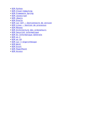 QCM Python
QCM Cloud Computing
QCM Framework Spring
QCM Javascript
QCM jQuery
QCM Oracle
QCM sur GIT – Gestionnaire de version
QCM Linux – Gestion de processus
QCM Réseau
QCM Architecture des ordinateurs
QCM Securité informatique
QCM En Informatique Générale
QCM en C
QCM en C#
QCM sur l'algorithmique
QCM Word
QCM Excel
QCM PowerPoint
QCM Access
 
