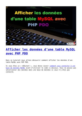 Afficher les données d’une table MySQL
avec PHP PDO
Dans ce tutoriel nous allons découvrir comment afficher les données d’une
table MySQL avec PHP PDO.
Si vous êtes un « débutant », vous devez savoir comment vous connecter à une
base de données MySQL avant d’utiliser le code ci-dessous. Vous ne pouvez pas
sélectionner des données dans une base de données si vous n’y êtes pas
connecté.
 