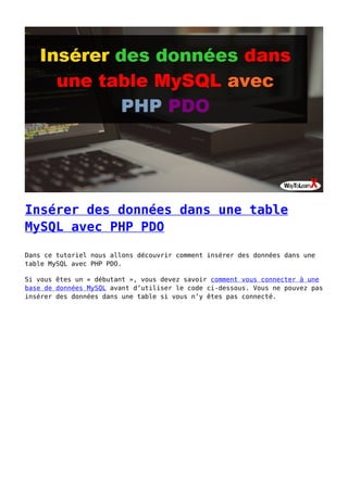 Insérer des données dans une table
MySQL avec PHP PDO
Dans ce tutoriel nous allons découvrir comment insérer des données dans une
table MySQL avec PHP PDO.
Si vous êtes un « débutant », vous devez savoir comment vous connecter à une
base de données MySQL avant d’utiliser le code ci-dessous. Vous ne pouvez pas
insérer des données dans une table si vous n’y êtes pas connecté.
 