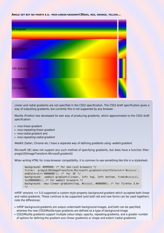 ANGLE SET BUT NO POINTS E.G. -MOZ-LINEAR-GRADIENT(30DEG, RED, ORANGE, YELLOW...
90 degrees
120 degrees
180 degrees
210 degrees
Linear and radial gradients are not specified in the CSS2 specification. The CSS3 draft specification gives a
way of outputting gradients, but currently this is not supported by any browser.
Mozilla (Firefox) has developed its own way of producing gradients, which approximates to the CSS3 draft
specification:
-moz-linear-gradientq
-moz-repeating-linear-gradientq
-moz-radial-gradient andq
-moz-repeating-radial-gradientq
WebKit (Safari, Chrome etc.) have a separate way of defining gradients using -webkit-gradient
Microsoft (IE) does not support any such method of specifying gradients, but does have a function filter:
progid:DXImageTransform.Microsoft.gradient()
When writing HTML for cross-browser compatibility, it is common to see something like this in a stylesheet:
background: #999999; /* for non-css3 browsers */
filter: progid:DXImageTransform.Microsoft.gradient(startColorstr='#cccccc',
endColorstr='#000000'); /* for IE */
background: -webkit-gradient(linear, left top, left bottom, from(#cccccc),
to(#000000)); /* for webkit browsers */
background: -moz-linear-gradient(top, #cccccc, #000000); /* for firefox 3.6+
*/
mPDF versions <= 5.0 supported a custom style property background-gradient which accepted both linear
and radial gradients. These continue to be supported (and both old and new forms can be used together);
note the differences:
mPDF background-gradients are output underneath background-images, and both can be specified;q
whereas the new CSS3/Mozilla-type gradients are defined as a type of background-image
CSS3/Mozilla gradients support multiple colour-stops, opacity, repeating-gradients, and a greater numberq
of options for defining the gradient axis (linear gradients) or shape and extent (radial gradients)
 