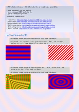 mPDF will attempt to parse a CSS stylesheet written for cross-browser compatibility:
parse and support -moz type gradientsq
parse and support CSS3 gradient syntaxq
ignore -webkit syntax gradientsq
More details can be found at:
Mozilla linear - https://developer.mozilla.org/en/CSS/-moz-linear-gradientq
Mozilla radial - https://developer.mozilla.org/en/CSS/-moz-radial-gradientq
Mozilla gradients use - https://developer.mozilla.org/en/Using_gradientsq
CSS3 linear gradients - http://dev.w3.org/csswg/css3-images/#linear-gradientsq
CSS3 radial gradients - http://dev.w3.org/csswg/css3-images/#radial-gradientsq
WebKit gradients - http://webkit.org/blog/175/introducing-css-gradients/q
Repeating gradients
background: repeating-linear-gradient(red, blue 20px, red 40px);
background: -moz-repeating-linear-gradient(top left -45deg, red, red 10px,
rgba(255,255,255,0) 10px, rgba(255,255,255,0) 20px);
background: repeating-radial-gradient(20px 30px, circle farthest-side, red,
yellow, green 10px, yellow 15px, red 20px);
background: repeating-radial-gradient(red, blue 20px, red 40px);
 