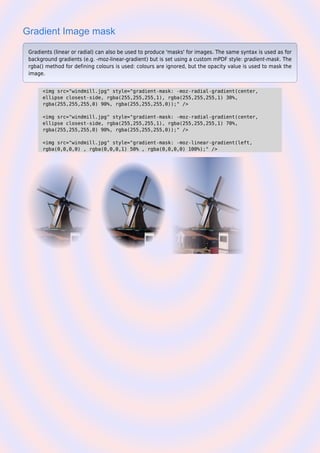 Gradient Image mask
Gradients (linear or radial) can also be used to produce 'masks' for images. The same syntax is used as for
background gradients (e.g. -moz-linear-gradient) but is set using a custom mPDF style: gradient-mask. The
rgba() method for defining colours is used: colours are ignored, but the opacity value is used to mask the
image.
<img src="windmill.jpg" style="gradient-mask: -moz-radial-gradient(center,
ellipse closest-side, rgba(255,255,255,1), rgba(255,255,255,1) 30%,
rgba(255,255,255,0) 90%, rgba(255,255,255,0));" />
<img src="windmill.jpg" style="gradient-mask: -moz-radial-gradient(center,
ellipse closest-side, rgba(255,255,255,1), rgba(255,255,255,1) 70%,
rgba(255,255,255,0) 90%, rgba(255,255,255,0));" />
<img src="windmill.jpg" style="gradient-mask: -moz-linear-gradient(left,
rgba(0,0,0,0) , rgba(0,0,0,1) 50% , rgba(0,0,0,0) 100%);" />
 
