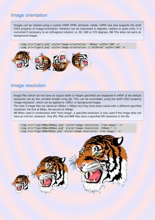 Image orientation
Images can be rotated using a custom mPDF HTML attribute: rotate. mPDF now also supports the draft
CSS3 property of image-orientation. Rotation can be expressed in degrees, radians or grad units; it is
corrected if necessary to an orthogonal rotation i.e. 90, 180 or 270 degrees. NB This does not work on
background-images.
<img src="tiger2.png" style="image-orientation: -90deg" width="100" />
<img src="tiger2.png" style="image-orientation: 3.14159rad" width="100" />
Image resolution
Image files (which do not have an output width or height specified) are displayed in mPDF at the default
resolution set by the variable $mpdf->img_dpi. This can be overridden using the draft CSS3 property
'image-resolution', which can be applied to <IMG> or background-images.
The next 3 image files are identical (300px x 300px) but they have been saved with a different specified
resolution: the first at 96dpi, the second at 300dpi.
NB When used in combination with 'from-image', a specified resolution is only used if the image does not
have an intrinsic resolution. Only JPG, PNG and BMP files store a specified DPI resolution in the file.
<img src="tiger300px300dpi.png" style="image-resolution: from-image;" />
<img src="tiger300px300dpi.png" style="image-resolution: 150dpi;" />
<img src="tiger300px96dpi.png" style="image-resolution: from-image;" />
 