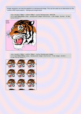 Image resolution can also be applied to a background-image. This can be used as an alternative to the
custom mPDF style property - 'background-image-resize'
<div height="300px" width="300px" style="background: #FFCCEE
url(tiger300px96dpi.png); background-image-resolution: from-image; border: 0.2mm
solid black;">
Hallo
world
<div height="300px" width="300px" style="background-image:
url(tiger300px300dpi.png); background-image-resolution: from-image; border:
0.2mm solid black;">
 