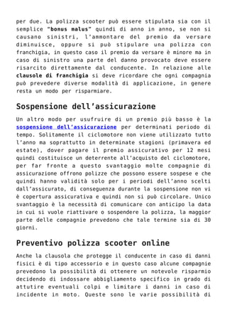 per due. La polizza scooter può essere stipulata sia con il
semplice “bonus malus” quindi di anno in anno, se non si
causano sinistri, l’ammontare del premio da versare
diminuisce, oppure si può stipulare una polizza con
franchigia, in questo caso il premio da versare è minore ma in
caso di sinistro una parte del danno provocato deve essere
risarcito direttamente dal conducente. In relazione alle
clausole di franchigia si deve ricordare che ogni compagnia
può prevedere diverse modalità di applicazione, in genere
resta un modo per risparmiare.
Sospensione dell’assicurazione
Un altro modo per usufruire di un premio più basso è la
sospensione dell’assicurazione per determinati periodo di
tempo. Solitamente il ciclomotore non viene utilizzato tutto
l’anno ma soprattutto in determinate stagioni (primavera ed
estate), dover pagare il premio assicurativo per 12 mesi
quindi costituisce un deterrente all’acquisto del ciclomotore,
per far fronte a questo svantaggio molte compagnie di
assicurazione offrono polizze che possono essere sospese e che
quindi hanno validità solo per i periodi dell’anno scelti
dall’assicurato, di conseguenza durante la sospensione non vi
è copertura assicurativa e quindi non si può circolare. Unico
svantaggio è la necessità di comunicare con anticipo la data
in cui si vuole riattivare o sospendere la polizza, la maggior
parte delle compagnie prevedono che tale termine sia di 30
giorni.
Preventivo polizza scooter online
Anche la clausola che protegge il conducente in caso di danni
fisici è di tipo accessorio e in questo caso alcune compagnie
prevedono la possibilità di ottenere un notevole risparmio
decidendo di indossare abbigliamento specifico in grado di
attutire eventuali colpi e limitare i danni in caso di
incidente in moto. Queste sono le varie possibilità di
 
