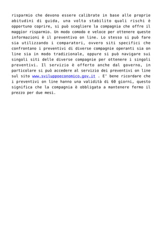 risparmio che devono essere calibrate in base alle proprie
abitudini di guida, una volta stabilito quali rischi è
opportuno coprire, si può scegliere la compagnia che offre il
maggior risparmio. Un modo comodo e veloce per ottenere queste
informazioni è il preventivo on line. Lo stesso si può fare
sia utilizzando i comparatori, ovvero siti specifici che
confrontano i preventivi di diverse compagnie operanti sia on
line sia in modo tradizionale, oppure si può navigare sui
singoli siti delle diverse compagnie per ottenere i singoli
preventivi. Il servizio è offerto anche dal governo, in
particolare si può accedere al servizio dei preventivi on line
sul sito www.sviluppoeconomico.gov.it . E’ bene ricordare che
i preventivi on line hanno una validità di 60 giorni, questo
significa che la compagnia è obbligata a mantenere fermo il
prezzo per due mesi.
 