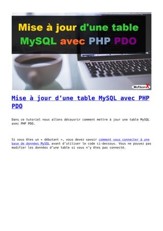 Mise à jour d’une table MySQL avec PHP
PDO
Dans ce tutoriel nous allons découvrir comment mettre à jour une table MySQL
avec PHP PDO.
Si vous êtes un « débutant », vous devez savoir comment vous connecter à une
base de données MySQL avant d’utiliser le code ci-dessous. Vous ne pouvez pas
modifier les données d’une table si vous n’y êtes pas connecté.
 