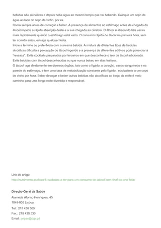 Link do artigo:
http://nutrimento.pt/dicas/5-cuidados-a-ter-para-um-consumo-de-alcool-com-final-de-ano-feliz/
Direção-Geral da Saúde
Alameda Afonso Henriques, 45
1049-005 Lisboa
Tel.: 218 430 500
Fax.: 218 430 530
Email: pnpas@dgs.pt
bebidas não alcoólicas e depois beba água ao mesmo tempo que vai bebendo. Coloque um copo de
água ao lado do copo de vinho, por ex.
Coma sempre antes de começar a beber. A presença de alimentos no estômago antes da chegado do
álcool impede a rápida absorção deste e a sua chegada ao cérebro. O álcool é absorvido três vezes
mais rapidamente quando o estômago está vazio. O consumo rápido de álcool na primeira hora, sem
ter comido antes, estraga qualquer festa.
Inicie e termine de preferência com a mesma bebida. A mistura de diferentes tipos de bebidas
alcoólicas dificulta a percepção do álcool ingerido e a presença de diferentes aditivos pode potenciar a
“ressaca”. Evite cocktails preparados por terceiros em que desconhece o teor de álcool adicionado.
Evite bebidas com álcool desconhecidas ou que nunca bebeu em dias festivos.
O álcool age diretamente em diversos órgãos, tais como o fígado, o coração, vasos sanguíneos e na
parede do estômago, e tem uma taxa de metabolização constante pelo fígado, equivalente a um copo
de vinho por hora. Beber devagar e beber outras bebidas não alcoólicas ao longo da noite é meio
caminho para uma longa noite divertida e responsável.
 