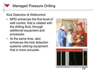 10
Kick Detection & Wellcontrol
• MPD enhances the first level of
well control, that is related with
the drilling fluid, through
additional equipment and
processes.
• At the same time, also
enhances the kick detection
systems utilizing equipment
that is more accurate.
Managed Pressure Drilling
 