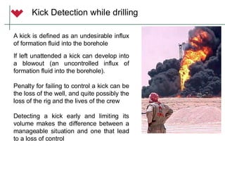 Kick Detection while drilling
A kick is defined as an undesirable influx
of formation fluid into the borehole
If left unattended a kick can develop into
a blowout (an uncontrolled influx of
formation fluid into the borehole).
Penalty for failing to control a kick can be
the loss of the well, and quite possibly the
loss of the rig and the lives of the crew
Detecting a kick early and limiting its
volume makes the difference between a
manageable situation and one that lead
to a loss of control
 