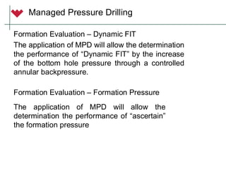 Formation Evaluation – Dynamic FIT
The application of MPD will allow the determination
the performance of “Dynamic FIT” by the increase
of the bottom hole pressure through a controlled
annular backpressure.
Managed Pressure Drilling
Formation Evaluation – Formation Pressure
The application of MPD will allow the
determination the performance of “ascertain”
the formation pressure
 