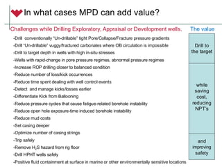 In what cases MPD can add value?
-Drill conventionally “Un-drillable” tight Pore/Collapse/Fracture pressure gradients
-Drill “Un-drillable” vuggy/fractured carbonates where OB circulation is impossible
-Drill to target depth in wells with high in-situ stresses
-Wells with rapid-change in pore pressure regimes, abnormal pressure regimes
-Increase ROP drilling closer to balanced condition
-Reduce number of loss/kick occurrences
-Reduce time spent dealing with well control events
-Detect and manage kicks/losses earlier
-Differentiate Kick from Ballooning
-Reduce pressure cycles that cause fatigue-related borehole instability
-Reduce open hole exposure-time induced borehole instability
-Reduce mud costs
-Set casing deeper
-Optimize number of casing strings
-Trip safely
-Remove H2S hazard from rig floor
-Drill HPHT wells safely
-Positive fluid containment at surface in marine or other environmentally sensitive locations
Challenges while Drilling Exploratory, Appraisal or Development wells.
while
saving
cost,
reducing
NPT’s
and
improving
safety
Drill to
the target
The value
 
