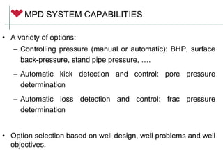 MPD SYSTEM CAPABILITIES
• A variety of options:
– Controlling pressure (manual or automatic): BHP, surface
back-pressure, stand pipe pressure, ….
– Automatic kick detection and control: pore pressure
determination
– Automatic loss detection and control: frac pressure
determination
• Option selection based on well design, well problems and well
objectives.
 