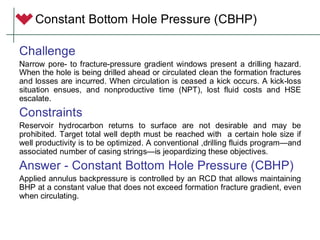 Constant Bottom Hole Pressure (CBHP)
Challenge
Narrow pore- to fracture-pressure gradient windows present a drilling hazard.
When the hole is being drilled ahead or circulated clean the formation fractures
and losses are incurred. When circulation is ceased a kick occurs. A kick-loss
situation ensues, and nonproductive time (NPT), lost fluid costs and HSE
escalate.
Constraints
Reservoir hydrocarbon returns to surface are not desirable and may be
prohibited. Target total well depth must be reached with a certain hole size if
well productivity is to be optimized. A conventional ,drilling fluids program—and
associated number of casing strings—is jeopardizing these objectives.
Answer - Constant Bottom Hole Pressure (CBHP)
Applied annulus backpressure is controlled by an RCD that allows maintaining
BHP at a constant value that does not exceed formation fracture gradient, even
when circulating.
 