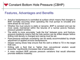 Constant Bottom Hole Pressure (CBHP)
Features, Advantages and Benefits
• Annulus backpressure is controlled at surface which means that changes in
BHP normally occurring when operating the mud pumps to circulate and
sdrill ahead do not occur.
• Whether the mud column is static or dynamic, BHP is constant and can be
more easily maintained within the bounds of a narrow pore-to fracture-
pressure gradient window.
• The ability to more accurately “walk the line” between pore- and fracture-
pressure gradients means that the hole section can be drilled deeper before
drilling mud density is changed and casing must be set.
• Pore-pressure estimate uncertainty can be easily accommodated by simple
adjustment of applied annulus backpressure.
• Deeper casing shoes help ensure that the well is drilled to TD in the target
hole size.
• Drilling with a fluid that is “lighter than conventional wisdom would
prescribe” significantly imcreases rate of penetration.
• A more constant BHP reduces pressure variations that would otherwise
promote wellbore instability.
 