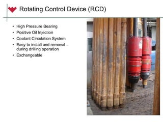 • High Pressure Bearing
• Positive Oil Injection
• Coolant Circulation System
• Easy to install and removal –
during drilling operation
• Exchangeable
Rotating Control Device (RCD)
 