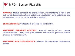MANUAL: Manual control of the choke position, with monitoring of flow in and
out, remote transmission of data and remote visualization using website, as long
as an internet connection at the well site is provided.
SEMI-AUTOMATIC: Surface back pressure set point control.
AUTOMATIC PRESSURE CONTROL: Automatic control of any pressure
variable desired – BHP, stand pipe pressure, surface back pressure, annular
pressure at reference depth.
AUTOMATIC KICK /LOSS CONTROL: Automatic kick and losses detection and
control.
MPD – System Flexibility
 