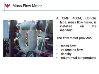MODEL 2700
Coriolis Transmitter
MODEL 2700
Coriolis Transmitter
Mass Flow Meter
A CMF 400M, Coriolis
type, mass flow meter, is
installed on the
manifold.
The flow meter provides:
• mass flow
• volumetric flow
• density
• return mud temperature
 