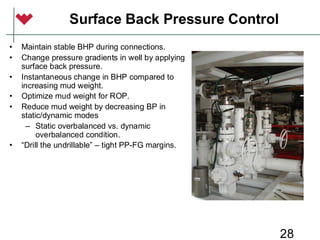 28
Surface Back Pressure Control
• Maintain stable BHP during connections.
• Change pressure gradients in well by applying
surface back pressure.
• Instantaneous change in BHP compared to
increasing mud weight.
• Optimize mud weight for ROP.
• Reduce mud weight by decreasing BP in
static/dynamic modes
– Static overbalanced vs. dynamic
overbalanced condition.
• “Drill the undrillable” – tight PP-FG margins.
 