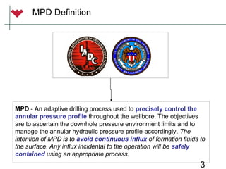 3
MPD Definition
MPD - An adaptive drilling process used to precisely control the
annular pressure profile throughout the wellbore. The objectives
are to ascertain the downhole pressure environment limits and to
manage the annular hydraulic pressure profile accordingly. The
intention of MPD is to avoid continuous influx of formation fluids to
the surface. Any influx incidental to the operation will be safely
contained using an appropriate process.
 