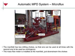 Intelligent
Control
Unit
Mass
Flow
Meter
Choke B
Choke A
Fluid From Well
Automatic MPD System – Microflux
• The manifold has two drilling chokes, so that one can be used at all times with the
second one to be used as contingency
• The mass flow meter is installed at the manifold, just downstream the chokes
 