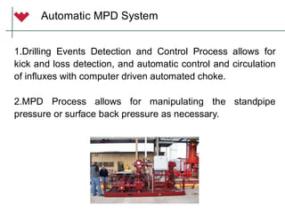 1.Drilling Events Detection and Control Process allows for
kick and loss detection, and automatic control and circulation
of influxes with computer driven automated choke.
2.MPD Process allows for manipulating the standpipe
pressure or surface back pressure as necessary.
Automatic MPD System
 