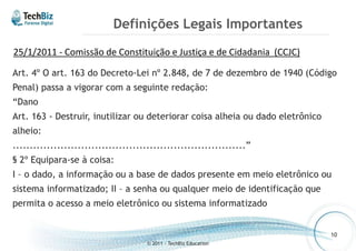 Definições Legais Importantes 
Art. 4º O art. 163 do Decreto-Lei nº 2.848, de 7 de dezembro de 1940 (Código 
Penal) passa a vigorar com a seguinte redação: 
“Dano 
Art. 163 - Destruir, inutilizar ou deteriorar coisa alheia ou dado eletrônico 
alheio: 
....................................................................” 
§ 2º Equipara-se à coisa: 
I – o dado, a informação ou a base de dados presente em meio eletrônico ou 
sistema informatizado; II – a senha ou qualquer meio de identificação que 
permita o acesso a meio eletrônico ou sistema informatizado 
© 2011 - TechBiz Education 
10 
25/1/2011 - Comissão de Constituição e Justiça e de Cidadania (CCJC) 
 