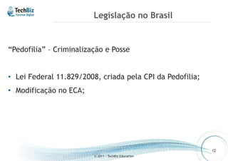 Legislação no Brasil 
“Pedofilia” – Criminalização e Posse 
• Lei Federal 11.829/2008, criada pela CPI da Pedofilia; 
• Modificação no ECA; 
© 2011 - TechBiz Education 
12 
 