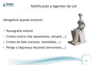 Notificação a Agentes da Lei 
Obrigatória quando envolver: 
• Pornografia infantil 
• Crimes contra vida (assassinato, estupro...) 
• Crimes de ódio (racismo, homofobia...) 
• Perigo a Segurança Nacional (terrorismo...) 
26 
 