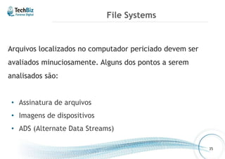 File Systems 
Arquivos localizados no computador periciado devem ser 
avaliados minuciosamente. Alguns dos pontos a serem 
analisados são: 
• Assinatura de arquivos 
• Imagens de dispositivos 
• ADS (Alternate Data Streams) 
35 
 