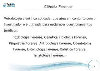 Ciência Forense 
Metodologia científica aplicada, que atua em conjunto com o 
Investigador e é utilizada para esclarecer questionamentos 
jurídicos: 
Toxicologia Forense, Genética e Biologia Forense, 
Psiquiatria Forense, Antropologia Forense, Odontologia 
Forense, Entomologia Forense, Balística Forense, 
Tanatologia Forense... 
4 
 