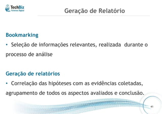 Geração de Relatório 
Bookmarking 
• Seleção de informações relevantes, realizada durante o 
processo de análise 
Geração de relatórios 
• Correlação das hipóteses com as evidências coletadas, 
agrupamento de todos os aspectos avaliados e conclusão. 
41 
 