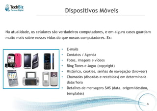 Dispositivos Móveis 
Na atualidade, os celulares são verdadeiros computadores, e em alguns casos guardam 
muito mais sobre nossas vidas do que nossos computadores. Ex: 
• E-mails 
• Contatos / Agenda 
• Fotos, imagens e vídeos 
• Ring Tones e Jogos (copyright) 
• Histórico, cookies, senhas de navegação (browser) 
• Chamadas (discadas e recebidas) em determinada 
data/hora 
• Detalhes de mensagens SMS (data, origem/destino, 
templates) 
6 
 