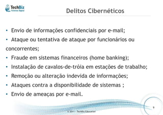 Delitos Cibernéticos 
• Envio de informações confidenciais por e-mail; 
• Ataque ou tentativa de ataque por funcionários ou 
concorrentes; 
• Fraude em sistemas financeiros (home banking); 
• Instalação de cavalos-de-tróia em estações de trabalho; 
• Remoção ou alteração indevida de informações; 
• Ataques contra a disponibilidade de sistemas ; 
• Envio de ameaças por e-mail. 
© 2011 - TechBiz Education 
9 
 