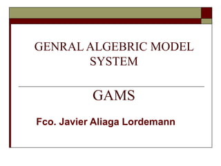 GENRAL ALGEBRIC MODEL
SYSTEM
GAMS
Fco. Javier Aliaga Lordemann
 