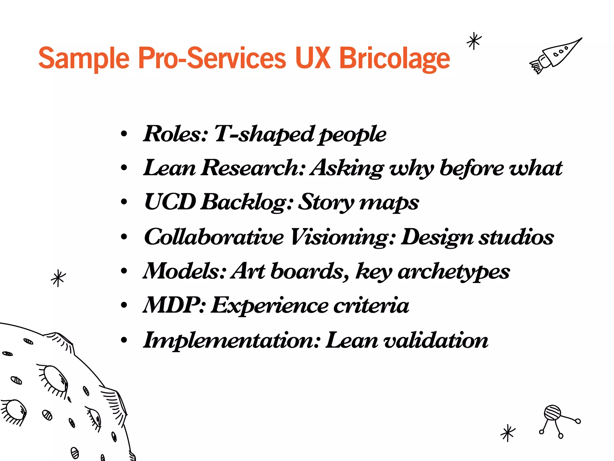 Sample Pro-Services UX Bricolage
•  Roles: T-shaped people
•  Lean Research: Asking why before what
•  UCD Backlog: Story maps
•  Collaborative Visioning: Design studios
•  Models: Art boards, key archetypes
•  MDP: Experience criteria
•  Implementation: Lean validation
 