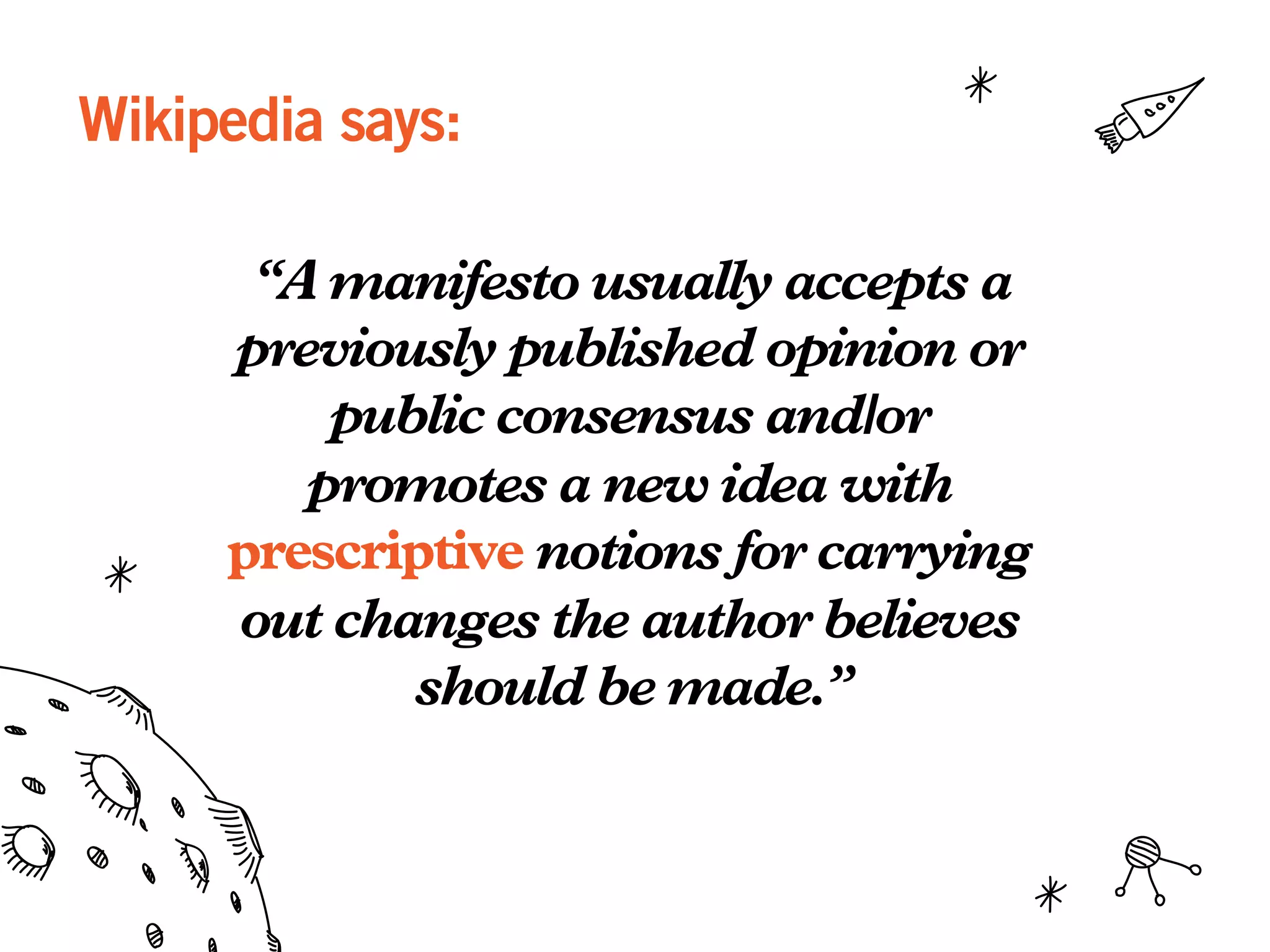 Wikipedia says:
“A manifesto usually accepts a
previously published opinion or
public consensus and/or
promotes a new idea with
prescriptive notions for carrying
out changes the author believes
should be made.”
 