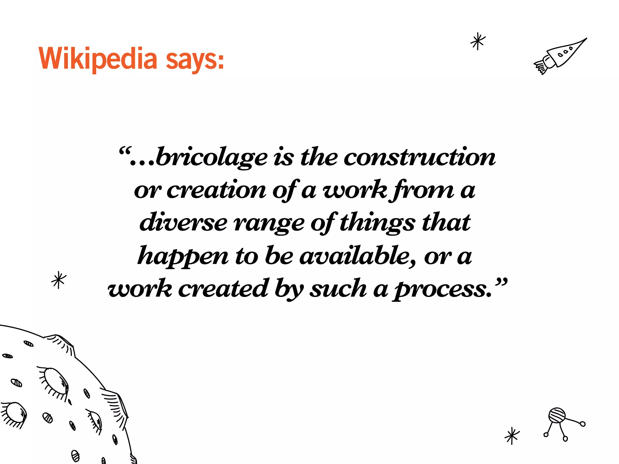 Wikipedia says:
“…bricolage is the construction
or creation of a work from a
diverse range of things that
happen to be available, or a
work created by such a process.”
 