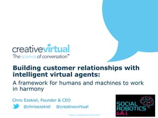 www.creativevirtual.com
Building customer relationships with
intelligent virtual agents:
A framework for humans and machines to work
in harmony
Chris Ezekiel, Founder & CEO
@chrisezekiel @creativevirtual
 